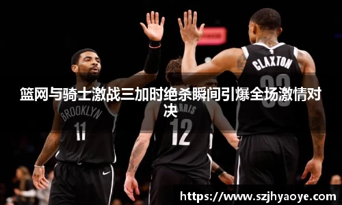 篮网与骑士激战三加时绝杀瞬间引爆全场激情对决